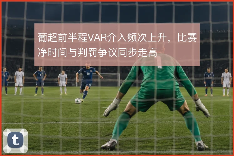 葡超前半程VAR介入频次上升，比赛净时间与判罚争议同步走高