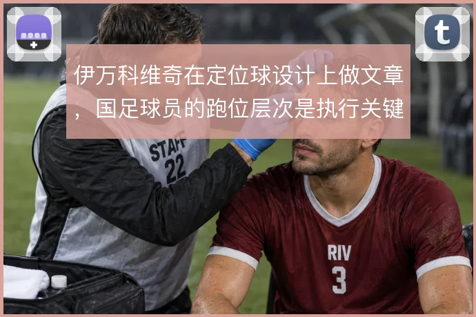 伊万科维奇在定位球设计上做文章，国足球员的跑位层次是执行关键