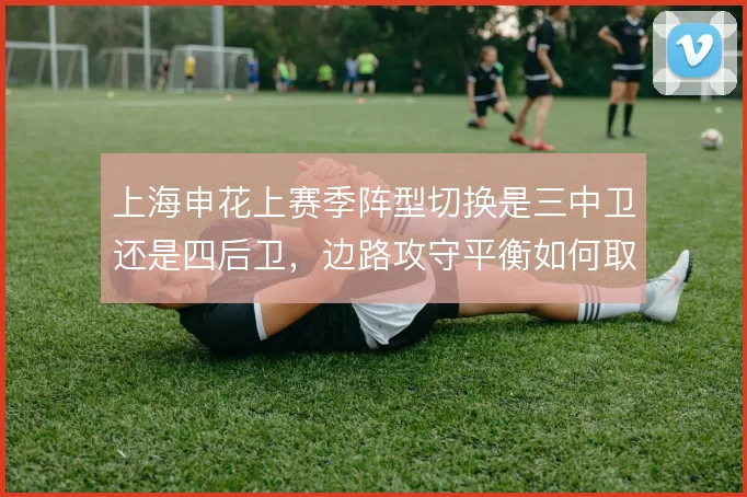 上海申花上赛季阵型切换是三中卫还是四后卫,边路攻守平衡如何取舍