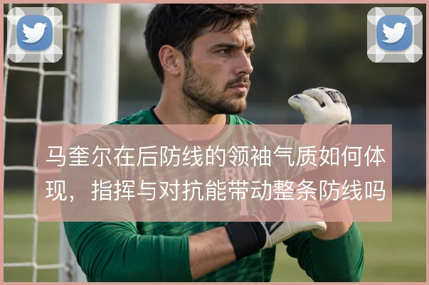 马奎尔在后防线的领袖气质如何体现，指挥与对抗能带动整条防线吗