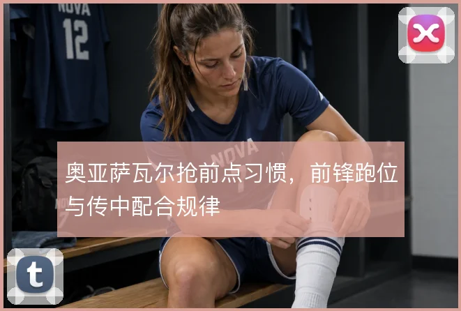 奥亚萨瓦尔抢前点习惯，前锋跑位与传中配合规律