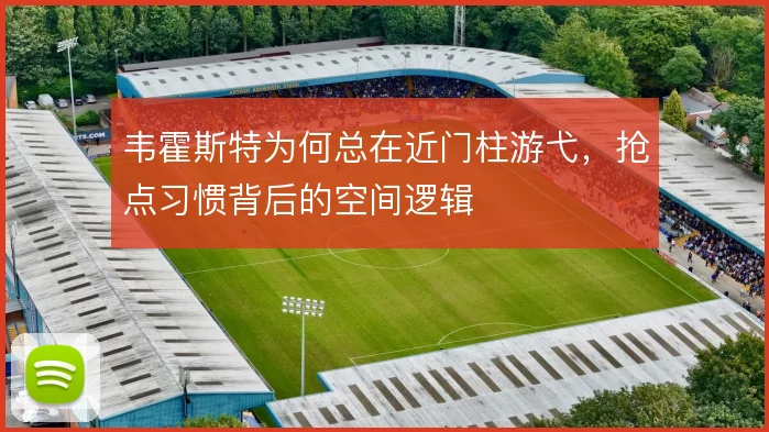 韦霍斯特为何总在近门柱游弋，抢点习惯背后的空间逻辑