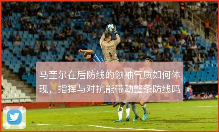 马奎尔在后防线的领袖气质如何体现，指挥与对抗能带动整条防线吗