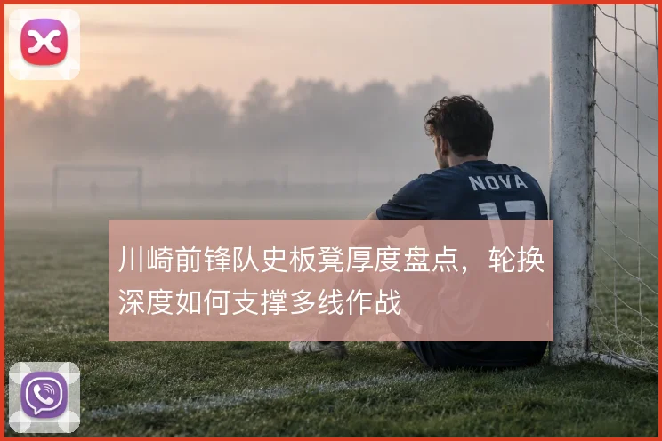 川崎前锋队史板凳厚度盘点，轮换深度如何支撑多线作战