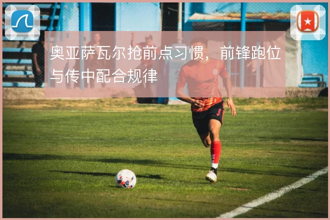奥亚萨瓦尔抢前点习惯，前锋跑位与传中配合规律