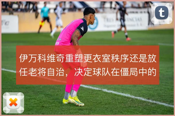 伊万科维奇重塑更衣室秩序还是放任老将自治，决定球队在僵局中的执行力
