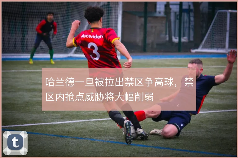 哈兰德一旦被拉出禁区争高球,禁区内抢点威胁将大幅削弱