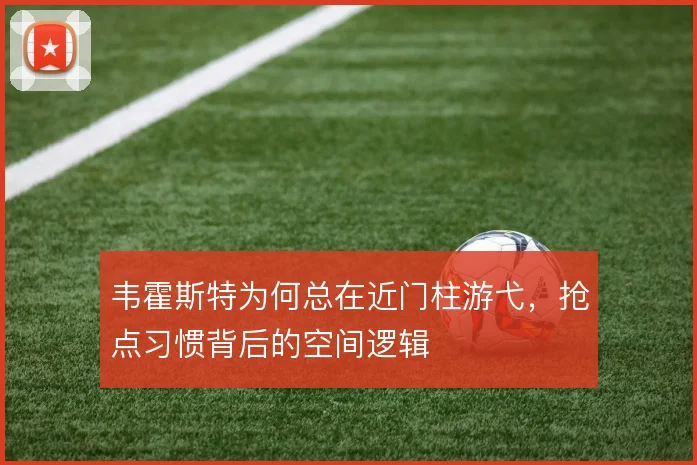 韦霍斯特为何总在近门柱游弋，抢点习惯背后的空间逻辑