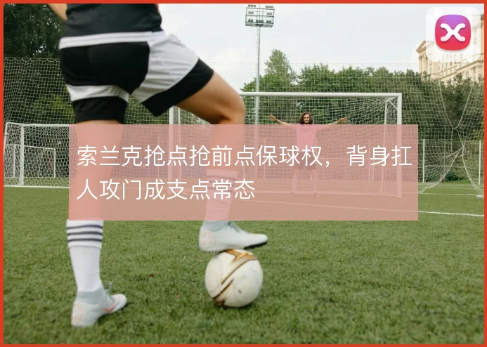 索兰克抢点抢前点保球权，背身扛人攻门成支点常态