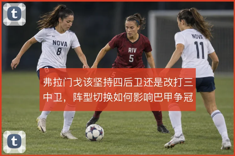 弗拉门戈该坚持四后卫还是改打三中卫,阵型切换如何影响巴甲争冠节奏